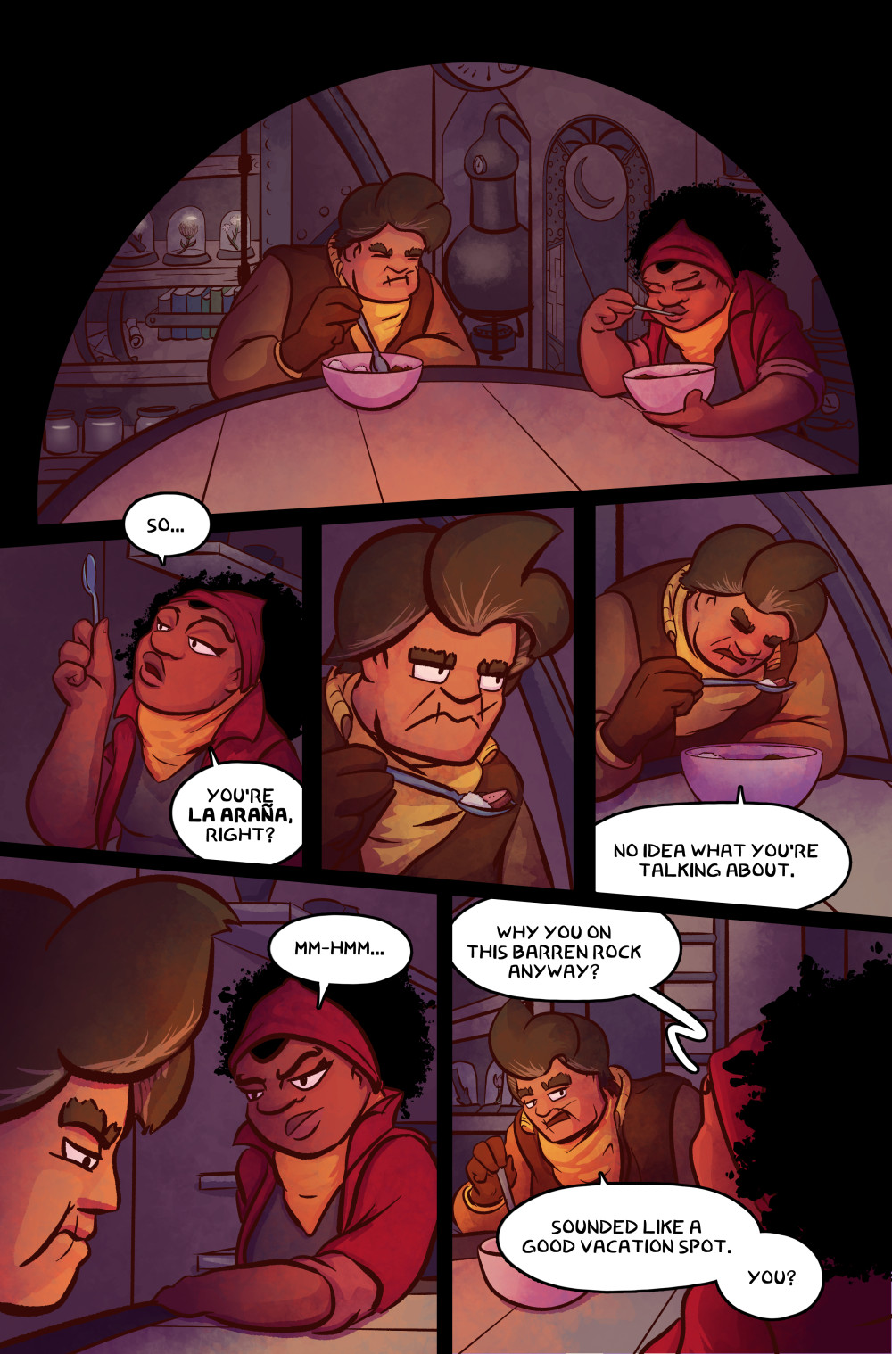Panel 1: Norma and Célie Mae are sitting at the table eating.
Panel 2: Célie Mae holds up her spoon and asks, “So… You’re La Araña, right?”
Panel 3: Norma grimaces back at her.
Panel 4: Norma continues eating and says, “No idea what you’re talking about.”
Panel 5: Célie Mae looks back and mumbles, “Mm-hmm…” as Norma chews her food.
Panel 6: Célie Mae asks, “Why you on this barren rock anyway?” Norma replies, “Sounded like a good vacation spot. You?”